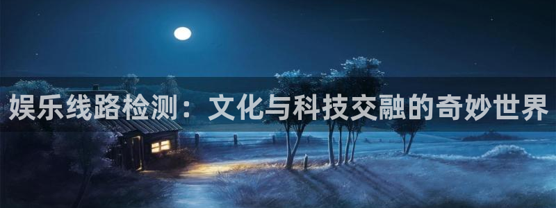 蓝狮娱乐游戏官网入口：娱乐线路检测：文化与科技交融的奇妙世界